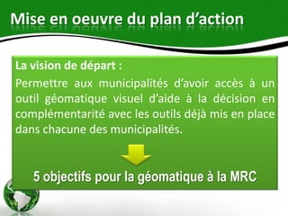 Mise en oeuvre du plan d’action

La vision de départ :
Permettre aux municipalités d’avoir accès à un
outil géomatique visuel d’aide à la décision en
complémentarité avec les outils déjà mis en place
dans chacune des municipalités.


   5 objectifs pour la géomatique à la MRC
 