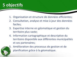 5 objectifs

   1. Organisation et structure de données efficientes;
   2. Consultation, analyse et mise à jour des données
      faciles;
   3. Expertise interne en géomatique et gestion du
      territoire plus vaste;
   4. Information cartographique et descriptive du
      territoire disponible aux différentes municipalités
      et ses partenaires;
   5. Amélioration des processus de gestion et de
      planification grâce à la géomatique.
 