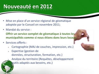 Nouveauté en 2012

• Mise en place d’un service régional de géomatique
  adoptée par le Conseil en novembre 2011;
• Mandat du service :
  Offrir un service complet de géomatique à toutes les
  municipalités comme si nous étions dans leurs locaux;
• Services offerts :
     Cartographie (MAJ de couches, impression, etc.)
     Expertise (gestion de
      données, structuration, formation, etc.)
     Analyse du territoire (Requêtes, développement
      outils adaptés aux besoins, etc.)
 