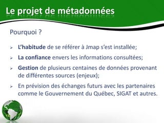 Le projet de métadonnées

Pourquoi ?

   L’habitude de se référer à Jmap s’est installée;
   La confiance envers les informations consultées;
   Gestion de plusieurs centaines de données provenant
    de différentes sources (enjeux);
   En prévision des échanges futurs avec les partenaires
    comme le Gouvernement du Québec, SIGAT et autres.
 
