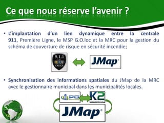 Ce que nous réserve l’avenir ?

• L’implantation d’un lien dynamique entre la centrale
  911, Première Ligne, le MSP G.O.loc et la MRC pour la gestion du
  schéma de couverture de risque en sécurité incendie;




• Synchronisation des informations spatiales du JMap de la MRC
  avec le gestionnaire municipal dans les municipalités locales.
 