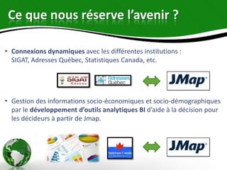 Ce que nous réserve l’avenir ?

• Connexions dynamiques avec les différentes institutions :
  SIGAT, Adresses Québec, Statistiques Canada, etc.




• Gestion des informations socio-économiques et socio-démographiques
  par le développement d’outils analytiques BI d’aide à la décision pour
  les décideurs à partir de Jmap.
 