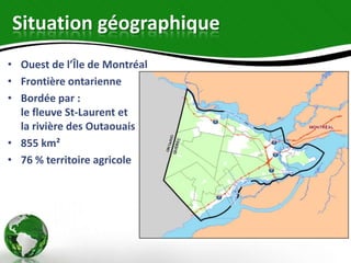 Situation géographique
• Ouest de l’Île de Montréal
• Frontière ontarienne
• Bordée par :
  le fleuve St-Laurent et
  la rivière des Outaouais
• 855 km²
• 76 % territoire agricole
 