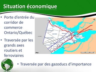 Situation économique
• Porte d’entrée du
  corridor de
  commerce
  Ontario/Québec
• Traversée par les
  grands axes
  routiers et
  ferroviaires

         • Traversée par des gazoducs d’importance
 
