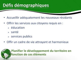 Défis démographiques

• Accueillir adéquatement les nouveaux résidants
• Offrir les services aux citoyens requis en :
   éducation

   santé

   services publics

• Offir un cadre de vie attrayant et harmonieux

     Planifier le développement du territoire en
     fonction de ces éléments
 