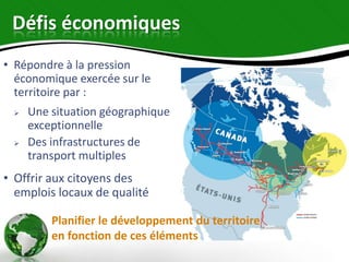 Défis économiques
• Répondre à la pression
  économique exercée sur le
  territoire par :
    Une situation géographique
     exceptionnelle
    Des infrastructures de
     transport multiples
• Offrir aux citoyens des
  emplois locaux de qualité

         Planifier le développement du territoire
         en fonction de ces éléments
 