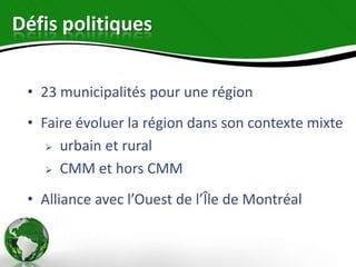 Défis politiques


 • 23 municipalités pour une région
 • Faire évoluer la région dans son contexte mixte
     urbain et rural

     CMM et hors CMM


 • Alliance avec l’Ouest de l’Île de Montréal
 