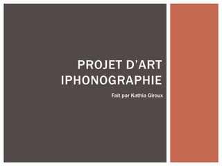 PROJET D’ART
IPHONOGRAPHIE
Fait par Kathia Giroux
 