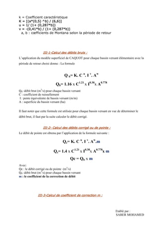 Etablé par :
SABER MOHAMED
k = Coefficient caractéristique
K = [(a*(0,5) ^b) / (6,6)]K = [(a*(0,5) ^b) / (6,6)]K = [(a*(0,5) ^b) / (6,6)]K = [(a*(0,5) ^b) / (6,6)]
u = 1/u = 1/u = 1/u = 1/ (1+ (0,287*b))(1+ (0,287*b))(1+ (0,287*b))(1+ (0,287*b))
v =v =v =v = ----(0,41*b) / (1+ (0,287*b))(0,41*b) / (1+ (0,287*b))(0,41*b) / (1+ (0,287*b))(0,41*b) / (1+ (0,287*b))
a, b : cœfficients de Montana selon la période de retour
IIIIIIIIIIII----1111----Calcul des débits bruts :Calcul des débits bruts :Calcul des débits bruts :Calcul des débits bruts :
L’application du modèle superficiel de CAQUOT pour chaque bassin versant élémentaire avec la
période de retour choisi donne : La formule
Q b= K. C u
. I v
. Aw
Qb= 1.16 x C1.21
x I0.30
x A0.778
Qb: débit brut (m3
/s) pour chaque bassin versant
C : coefficient de ruissellement
I : pente équivalente de bassin versant (m/m)
A : superficie du bassin versant (ha)
Il faut noter que cette formule est utilisée pour chaque bassin versant en vue de déterminer le
débit brut, il faut par la suite calculer le débit corrigé.
IIIIIIIIIIII----2222---- Calcul des débits corrigé ou de pointe :Calcul des débits corrigé ou de pointe :Calcul des débits corrigé ou de pointe :Calcul des débits corrigé ou de pointe :
Le débit de pointe est obtenu par l’application de la formule suivante :
Qc= K. C u
. I v
. Aw
.m
Qc= 1.4 x C1.21
x I0.30
x A0.778
x m
Qc = Qb x m
Avec:
Qc : le débit corrigé ou de pointe (m3
/s)
Qb: débit brut (m3
/s) pour chaque bassin versant
m : le coefficient de la correction de débit
IIIIIIIIIIII----3333----CalculCalculCalculCalcul de coefficient de correction mde coefficient de correction mde coefficient de correction mde coefficient de correction m ::::
 