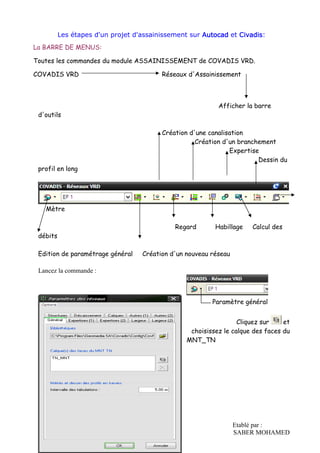 Etablé par :
SABER MOHAMED
Les étapes d'un projet d'assainissement sur AutocadAutocadAutocadAutocad et CivadisCivadisCivadisCivadis:
La BARRE DE MENUS:
Toutes les commandes du module ASSAINISSEMENT de COVADIS VRD.
COVADIS VRD Réseaux d'Assainissement
Afficher la barre
d'outils
Création d'une canalisation
Création d'un branchement
Expertise
Dessin du
profil en long
Mètre
Regard Habillage Calcul des
débits
Edition de paramétrage général Création d'un nouveau réseau
Lancez la commande :
Paramètre général
Cliquez sur et
choisissez le calque des faces du
MNT_TN
 