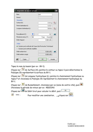 Etablé par :
SABER MOHAMED
Tapez le nom du bassin (par ex : BV-1).
Cliquez sur de Surface (A), pointez le contour ou tapez S puis sélectionnez la
Polyligne 2D représentant la surface du BV-1.
Cliquez sur de Longueur hydraulique (L), pointez le cheminement hydraulique ou
tapez P et choisissez la Polyligne 2D représentant le cheminement hydraulique du
BV-1.
Cliquez sur de Ruissellement, choisissez par ex (zone de centre ville), puis
Choisissez la période de retour par ex : REGION1
Cliquez sur de Débit brut pour calculer le débit, puis
Pour modifier une canalisation, cliquez sur
 