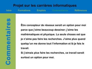 Projet sur les carrières informatiques
Intro     Formations      Emplois      Commentaires        Références




            Être concepteur de réseaux serait un option pour moi
            parce que j’aime beaucoup dessiner; j’aime les
            mathématiques et physique. La seule choses est que
            je n’aime pas faire les recherches. J’aime plus quand
            quelqu’un me donne tout l’information et là je fais le
            travail.
            Si j’aimais plus faire les recherches, ce travail serait
            surtout un option pour moi.
 