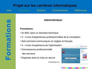 Projet sur les carrières informatiques
Intro     Formations         Emplois         Commentaires        Références



                                    Administrateur


            Formations:
            • Un   BAC dans un domaine technique
            • 3 – 5 ans d’expériences professionnelles de la conception
            • Sait comment communiquer en anglais et français
            • 3 – 5 ans d’expérience de l’optimisation
            • Connaissance professionnelle
             des serveurs
            • Expertise dans la mise en œuvre
                                        k.facthedral.com
 