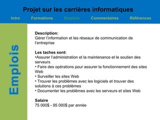 Projet sur les carrières informatiques
Intro     Formations        Emplois        Commentaires          Références


            Description:
            Gérer l’information et les réseaux de communication de
            l’entreprise

            Les taches sont:
            •Assurer l’administration et la maintenance et le soutien des
            serveurs
            • Faire des opérations pour assurer la fonctionnement des sites
            Web
            • Surveiller les sites Web
            • Trouver les problèmes avec les logiciels et trouver des
            solutions à ces problèmes
            • Documenter les problèmes avec les serveurs et sites Web

            Salaire
            75 000$ - 95 000$ par année
 