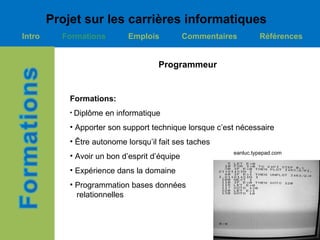 Projet sur les carrières informatiques
Intro     Formations          Emplois          Commentaires        Références


                                      Programmeur


            Formations:
            • Diplôme   en informatique
            • Apporter son support technique lorsque c’est nécessaire
            • Être autonome lorsqu’il fait ses taches
                                                          eanluc.typepad.com
            • Avoir un bon d’esprit d’équipe
            • Expérience dans la domaine
            • Programmation bases données
              relationnelles
 