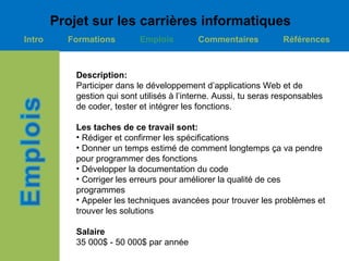 Projet sur les carrières informatiques
Intro     Formations         Emplois         Commentaires           Références



            Description:
            Participer dans le développement d’applications Web et de
            gestion qui sont utilisés à l’interne. Aussi, tu seras responsables
            de coder, tester et intégrer les fonctions.

            Les taches de ce travail sont:
            • Rédiger et confirmer les spécifications
            • Donner un temps estimé de comment longtemps ça va pendre
            pour programmer des fonctions
            • Développer la documentation du code
            • Corriger les erreurs pour améliorer la qualité de ces
            programmes
            • Appeler les techniques avancées pour trouver les problèmes et
            trouver les solutions

            Salaire
            35 000$ - 50 000$ par année
 