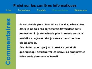 Projet sur les carrières informatiques
Intro     Formations      Emplois       Commentaires       Références




           Je ne connais pas autant sur ce travail que les autres.
           Alors, je ne sais pas si j’aimerais travail dans cette
           profession. Si je connaissais plus à-propos du travail
           peut-être que je saurai si je voulais travail comme
           programmeur.
           Dès l’information que j »ai trouvé, ça prendrait
           quelqu’un qui aime trouver les nouvelles programmes
           et les créés pour faire ce travail.
 
