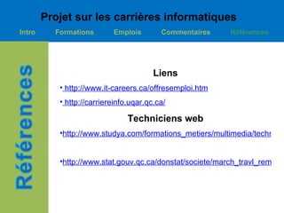 Projet sur les carrières informatiques
Intro     Formations       Emplois        Commentaires    Références




                                        Liens
           • http://www.it-careers.ca/offresemploi.htm
           • http://carriereinfo.uqar.qc.ca/

                                Techniciens web
           •http://www.studya.com/formations_metiers/multimedia/technicie


           •http://www.stat.gouv.qc.ca/donstat/societe/march_travl_remnr/re
 