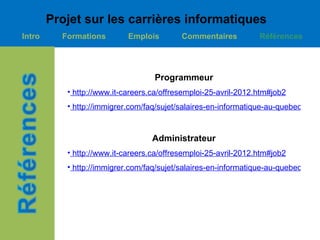 Projet sur les carrières informatiques
Intro     Formations        Emplois        Commentaires          Références




                                   Programmeur
           • http://www.it-careers.ca/offresemploi-25-avril-2012.htm#job2
           • http://immigrer.com/faq/sujet/salaires-en-informatique-au-quebec-.html



                                   Administrateur
           • http://www.it-careers.ca/offresemploi-25-avril-2012.htm#job2
           • http://immigrer.com/faq/sujet/salaires-en-informatique-au-quebec-.html
 