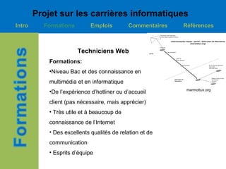 Projet sur les carrières informatiques
Intro     Formations         Emplois        Commentaires   Références



                       Techniciens Web
            Formations:
            •Niveau Bac et des connaissance en
            multimédia et en informatique
                                                           marmottux.org
            •De l’expérience d’hotliner ou d’accueil
            client (pas nécessaire, mais apprécier)
            • Très utile et à beaucoup de
            connaissance de l’Internet
            • Des excellents qualités de relation et de
            communication
            • Esprits d’équipe
 
