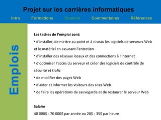 Projet sur les carrières informatiques
Intro     Formations            Emplois        Commentaires             Références



           Les taches de l’emploi sont:
           • d’installer, de mettre au point et à niveau les logiciels de serveurs Web
           et le matériel en assurant l’entretien
           • d’installer des réseaux locaux et des connections à l’Internet
           • d’optimiser l’accès du serveur et créer des logiciels de contrôle de
           sécurité et trafic
           • de modifier des pages Web
           • d’aider et informer les visiteurs des sites Web
           • de faire les opérations de sauvegarde et de restaurer le serveur Web


           Salaire
           40 000$ - 70 000$ par année ou 20$ - 35$ par heure
 