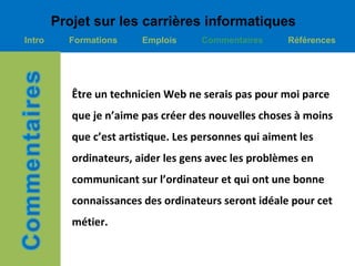Projet sur les carrières informatiques
Intro     Formations     Emplois     Commentaires      Références




           Être un technicien Web ne serais pas pour moi parce
           que je n’aime pas créer des nouvelles choses à moins
           que c’est artistique. Les personnes qui aiment les
           ordinateurs, aider les gens avec les problèmes en
           communicant sur l’ordinateur et qui ont une bonne
           connaissances des ordinateurs seront idéale pour cet
           métier.
 