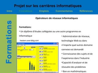 Projet sur les carrières informatiques
Intro     Formations              Emplois   Commentaires            Références

                           Opérateurs de réseaux informatiques


          Formations:
          • Un diplôme d’études collégiales ou une autre programme en
          informatique                            • Administration de réseaux,
           hesiem.over-blog.com                   technologie Web ou dans
                                                  n’importe quel autres domaine
                                                  connexe est demandé
                                                  • Connaissance des sujets et de
                                                  l’expérience dans l’industrie
                                                  •Capacité d’analyser et de
                                                  résoudre des problèmes
                                                  • Bon en mathématiques
 