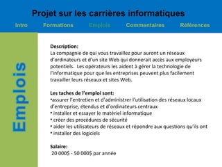 Projet sur les carrières informatiques
Intro     Formations         Emplois          Commentaires             Références


            Description:
            La compagnie de qui vous travaillez pour auront un réseaux
            d’ordinateurs et d’un site Web qui donnerait accès aux employeurs
            potentiels. Les opérateurs les aident à gérer la technologie de
            l’informatique pour que les entreprises peuvent plus facilement
            travailler leurs réseaux et sites Web.

            Les taches de l’emploi sont:
            •assurer l’entretien et d’administrer l’utilisation des réseaux locaux
            d’entreprise, étendus et d’ordinateurs centraux
            • installer et essayer le matériel informatique
            • créer des procédures de sécurité
            • aider les utilisateurs de réseaux et répondre aux questions qu’ils ont
            • installer des logiciels

            Salaire:
            20 000$ - 50 000$ par année
 