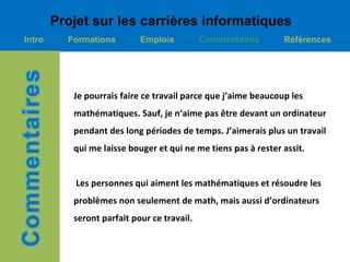 Projet sur les carrières informatiques
Intro     Formations        Emplois          Commentaires       Références




           Je pourrais faire ce travail parce que j’aime beaucoup les
           mathématiques. Sauf, je n’aime pas être devant un ordinateur
           pendant des long périodes de temps. J’aimerais plus un travail
           qui me laisse bouger et qui ne me tiens pas à rester assit.


            Les personnes qui aiment les mathématiques et résoudre les
           problèmes non seulement de math, mais aussi d’ordinateurs
           seront parfait pour ce travail.
 