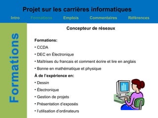 Projet sur les carrières informatiques
Intro     Formations          Emplois       Commentaires           Références

                                Concepteur de réseaux

            Formations:
            • CCDA
            • DEC en Électronique
            • Maîtrises du francais et comment écrire et lire en anglais
            • Bonne en mathématique et physique
            À de l’expérience en:
            • Dessin
            • Électronique
            • Gestion de projets
            • Présentation d’exposés
            • l’utilisation d’ordinateurs
 