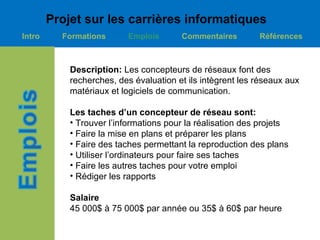 Projet sur les carrières informatiques
Intro     Formations      Emplois       Commentaires        Références



            Description: Les concepteurs de réseaux font des
            recherches, des évaluation et ils intègrent les réseaux aux
            matériaux et logiciels de communication.

            Les taches d’un concepteur de réseau sont:
            • Trouver l’informations pour la réalisation des projets
            • Faire la mise en plans et préparer les plans
            • Faire des taches permettant la reproduction des plans
            • Utiliser l’ordinateurs pour faire ses taches
            • Faire les autres taches pour votre emploi
            • Rédiger les rapports

            Salaire
            45 000$ à 75 000$ par année ou 35$ à 60$ par heure
 