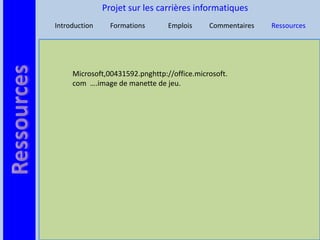 Projet sur les carrières informatiques
Introduction     Formations      Emplois     Commentaires   Ressources




     Microsoft,00431592.pnghttp://office.microsoft.
     com ….image de manette de jeu.
 