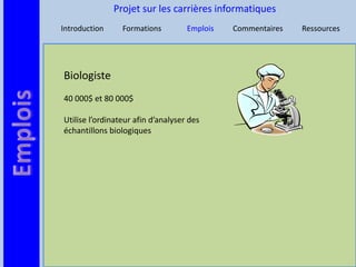 Projet sur les carrières informatiques
Introduction     Formations         Emplois   Commentaires   Ressources




Biologiste
40 000$ et 80 000$

Utilise l’ordinateur afin d’analyser des
échantillons biologiques
 