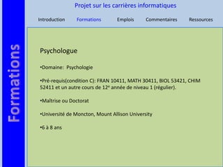 Projet sur les carrières informatiques

Introduction   Formations       Emplois      Commentaires    Ressources




Psychologue

•Domaine: Psychologie

•Pré-requis(condition C): FRAN 10411, MATH 30411, BIOL 53421, CHIM
52411 et un autre cours de 12e année de niveau 1 (régulier).

•Maîtrise ou Doctorat

•Université de Moncton, Mount Allison University

•6 à 8 ans
 