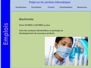 Projet sur les carrières informatiques
Introduction     Formations        Emplois      Commentaires   Ressources




   Biochimiste
   Entre 20 000$ à 120 000$ ou plus

   Faire des analyses d’échantillons et participe au
   développement de nouveaux produits
 