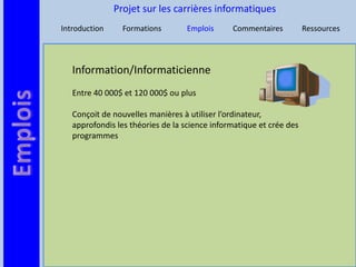 Projet sur les carrières informatiques
Introduction     Formations       Emplois      Commentaires          Ressources




   Information/Informaticienne
   Entre 40 000$ et 120 000$ ou plus

   Conçoit de nouvelles manières à utiliser l’ordinateur,
   approfondis les théories de la science informatique et crée des
   programmes
 