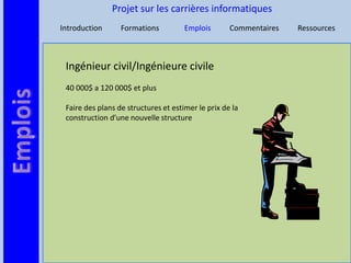 Projet sur les carrières informatiques
Introduction      Formations          Emplois       Commentaires   Ressources



 Ingénieur civil/Ingénieure civile
 40 000$ a 120 000$ et plus

 Faire des plans de structures et estimer le prix de la
 construction d’une nouvelle structure
 