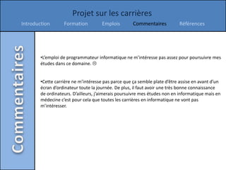 Projet sur les carrières
Introduction       Formation          Emplois        Commentaires          Références




        •L’emploi de programmateur informatique ne m’intéresse pas assez pour poursuivre mes
        études dans ce domaine. 


        •Cette carrière ne m’intéresse pas parce que ça semble plate d’être assise en avant d’un
        écran d’ordinateur toute la journée. De plus, il faut avoir une très bonne connaissance
        de ordinateurs. D’ailleurs, j’aimerais poursuivre mes études non en informatique mais en
        médecine c’est pour cela que toutes les carrières en informatique ne vont pas
        m’intéresser.
 