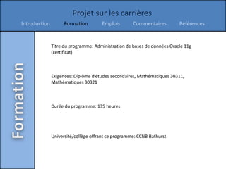 Projet sur les carrières
Introduction         Formation        Emplois        Commentaires         Références


               Titre du programme: Administration de bases de données Oracle 11g
               (certificat)



               Exigences: Diplôme d’études secondaires, Mathématiques 30311,
               Mathématiques 30321



               Durée du programme: 135 heures




               Université/collège offrant ce programme: CCNB Bathurst
 