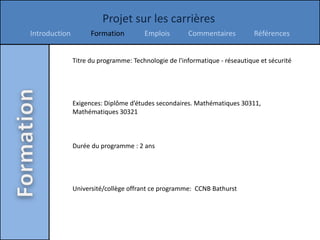 Projet sur les carrières
Introduction         Formation         Emplois        Commentaires           Références


               Titre du programme: Technologie de l'informatique - réseautique et sécurité




               Exigences: Diplôme d’études secondaires. Mathématiques 30311,
               Mathématiques 30321



               Durée du programme : 2 ans




               Université/collège offrant ce programme: CCNB Bathurst
 