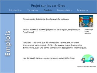Projet sur les carrières
Introduction        Formation          Emplois        Commentaires           Références


               Titre du poste: Spécialiste des réseaux informatiques



               Salaire: 30 000$ à 80 000$ (dépendant de la région, employeur, et        j0300520.gif
               l’expérience)                                                            (2000),
                                                                                        Microsoft




               Fonctions : s’assurent que les connections s’effectuent, installent
               programmes, supprimer des fichiers du serveur, ouvrir des comptes
               d’utilisateurs, avoir une bonne connaissance des systèmes informatiques.



               Lieu de travail: banques, gouvernements, universités+écoles


                                                                             00286774.gif(2000), Microsoft
 