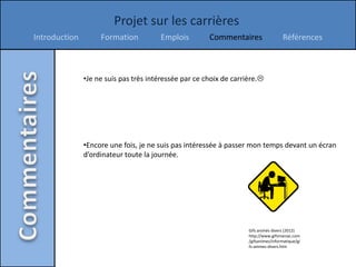 Projet sur les carrières
Introduction        Formation          Emplois         Commentaires                  Références



               •Je ne suis pas très intéressée par ce choix de carrière.




               •Encore une fois, je ne suis pas intéressée à passer mon temps devant un écran
               d’ordinateur toute la journée.




                                                                    Gifs animés divers (2012)
                                                                    http://www.gifsmaniac.com
                                                                    /gifsanimes/informatique/gi
                                                                    fs-animes-divers.htm
 