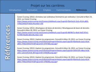 Projet sur les carrières
Introduction         Formation            Emplois          Commentaires               Références

        Career Cruising. (2012). Animateur par ordinateur/ Animatrice par ordinateur. Consulté le Mars 19,
        2012, sur Career Cruising:
        https://www.careercruising.com/Careers/JobDetails.aspx?LoginID=f0e43a16-2a2a-4514-a805-
        770b21943274-&OccNumber=105

        Career Cruising. (2012). Développeur de bases de données / Développeuse de bases de données.
        Consulté le Mars 20, 2012, sur Career Cruising:
        https://www.careercruising.com/Careers/JobDetails.aspx?LoginID=8878fc7a-4ba4-4a02-87e1-
        9c70fb756e86-&OccNumber=132

        Career Cruising. (2012). Explorer les programmes. Consulté le Mars 19, 2012, sur Career Cruising:
        https://www.careercruising.com/CASchool/ProgramDetails.aspx?LoginID=f0e43a16-2a2a-4514-
        a805-770b21943274-&ProgramID=37473&Language=

        Career Cruising. (2012). Explorer les programmes. Consulté le Mars 16, 2012, sur Career Cruising:
        https://www.careercruising.com/CASchool/ProgramDetails.aspx?LoginID=569373f5-d8ea-4c36-
        a261-1a2c1e413c41-&ProgramID=37602&Language=

        Career Cruising. (2012). Explorer les programmes. Consulté le Mars 19, 2012, sur Career Cruising:
        https://www.careercruising.com/CASchool/ProgramDetails.aspx?LoginID=f0e43a16-2a2a-4514-
        a805-770b21943274-&ProgramID=37602&Language=
 