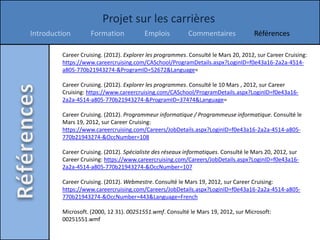 Projet sur les carrières
Introduction        Formation            Emplois           Commentaires              Références

         Career Cruising. (2012). Explorer les programmes. Consulté le Mars 20, 2012, sur Career Cruising:
         https://www.careercruising.com/CASchool/ProgramDetails.aspx?LoginID=f0e43a16-2a2a-4514-
         a805-770b21943274-&ProgramID=52672&Language=

         Career Cruising. (2012). Explorer les programmes. Consulté le 10 Mars , 2012, sur Career
         Cruising: https://www.careercruising.com/CASchool/ProgramDetails.aspx?LoginID=f0e43a16-
         2a2a-4514-a805-770b21943274-&ProgramID=37474&Language=

         Career Cruising. (2012). Programmeur informatique / Programmeuse informatique. Consulté le
         Mars 19, 2012, sur Career Cruising:
         https://www.careercruising.com/Careers/JobDetails.aspx?LoginID=f0e43a16-2a2a-4514-a805-
         770b21943274-&OccNumber=108

         Career Cruising. (2012). Spécialiste des réseaux informatiques. Consulté le Mars 20, 2012, sur
         Career Cruising: https://www.careercruising.com/Careers/JobDetails.aspx?LoginID=f0e43a16-
         2a2a-4514-a805-770b21943274-&OccNumber=107

         Career Cruising. (2012). Webmestre. Consulté le Mars 19, 2012, sur Career Cruising:
         https://www.careercruising.com/Careers/JobDetails.aspx?LoginID=f0e43a16-2a2a-4514-a805-
         770b21943274-&OccNumber=443&Language=French

         Microsoft. (2000, 12 31). 00251551.wmf. Consulté le Mars 19, 2012, sur Microsoft:
         00251551.wmf
 
