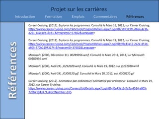 Projet sur les carrières
Introduction         Formation             Emplois          Commentaires               Références

        Career Cruising. (2012). Explorer les programmes. Consulté le Mars 16, 2012, sur Career Cruising:
        https://www.careercruising.com/CASchool/ProgramDetails.aspx?LoginID=569373f5-d8ea-4c36-
        a261-1a2c1e413c41-&ProgramID=37602&Language=

        Career Cruising. (2012). Explorer les programmes. Consulté le Mars 19, 2012, sur Career Cruising:
        https://www.careercruising.com/CASchool/ProgramDetails.aspx?LoginID=f0e43a16-2a2a-4514-
        a805-770b21943274-&ProgramID=37602&Language=

        Microsoft. (2000, Décembre 31). 00289956.wmf. Consulté le Mars 2012, 2012, sur Microsoft:
        00289956.wmf

        Microsoft. (2000, Avril 24). j0292020.wmf. Consulté le Mars 19, 2012, sur j0292020.wmf

        Microsoft. (2000, Avril 24). j0300520.gif. Consulté le Mars 20, 2012, sur j0300520.gif

        Career Cruising. (2012). Animateur par ordinateur/ Animatrice par ordinateur. Consulté le Mars 19,
        2012, sur Career Cruising:
        https://www.careercruising.com/Careers/JobDetails.aspx?LoginID=f0e43a16-2a2a-4514-a805-
        770b21943274-&OccNumber=105
 