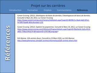Projet sur les carrières
Introduction         Formation            Emplois           Commentaires              Références

        Career Cruising. (2012). Développeur de bases de données / Développeuse de bases de données.
        Consulté le Mars 20, 2012, sur Career Cruising:
        https://www.careercruising.com/Careers/JobDetails.aspx?LoginID=8878fc7a-4ba4-4a02-87e1-
        9c70fb756e86-&OccNumber=132

        Career Cruising. (2012). Explorer les prgrammes. Consulté le Mars 19, 2012, sur Career Cruising:
        https://www.careercruising.com/CASchool/ProgramDetails.aspx?LoginID=f0e43a16-2a2a-4514-
        a805-770b21943274-&ProgramID=37473&Language=


        Gifs Maniac. Gifs animés divers. Consulté le 23 Mars 2102, sur Gifs Maniac:
        http://www.gifsmaniac.com/gifs-animes/informatique/gifs-animes-divers.htm
 