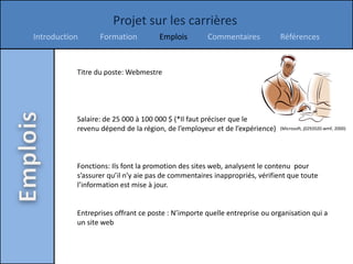 Projet sur les carrières
Introduction      Formation          Emplois        Commentaires            Références


           Titre du poste: Webmestre




           Salaire: de 25 000 à 100 000 $ (*Il faut préciser que le
           revenu dépend de la région, de l’employeur et de l’expérience)   (Microsoft, j0292020.wmf, 2000)




           Fonctions: Ils font la promotion des sites web, analysent le contenu pour
           s’assurer qu’il n’y aie pas de commentaires inappropriés, vérifient que toute
           l’information est mise à jour.


           Entreprises offrant ce poste : N’importe quelle entreprise ou organisation qui a
           un site web
 