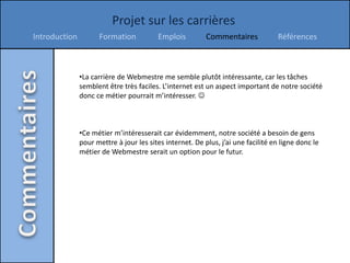 Projet sur les carrières
Introduction         Formation           Emplois          Commentaires             Références



               •La carrière de Webmestre me semble plutôt intéressante, car les tâches
               semblent être très faciles. L’internet est un aspect important de notre société
               donc ce métier pourrait m’intéresser. 



               •Ce métier m’intéresserait car évidemment, notre société a besoin de gens
               pour mettre à jour les sites internet. De plus, j’ai une facilité en ligne donc le
               métier de Webmestre serait un option pour le futur.
 