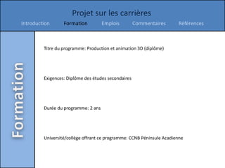 Projet sur les carrières
Introduction      Formation          Emplois         Commentaires      Références



         Titre du programme: Production et animation 3D (diplôme)




         Exigences: Diplôme des études secondaires




         Durée du programme: 2 ans




         Université/collège offrant ce programme: CCNB Péninsule Acadienne
 
