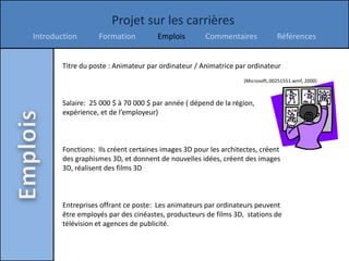 Projet sur les carrières
Introduction       Formation          Emplois        Commentaires               Références


        Titre du poste : Animateur par ordinateur / Animatrice par ordinateur
                                                                  (Microsoft, 00251551.wmf, 2000)



        Salaire: 25 000 $ à 70 000 $ par année ( dépend de la région,
        expérience, et de l’employeur)



        Fonctions: Ils créent certaines images 3D pour les architectes, créent
        des graphismes 3D, et donnent de nouvelles idées, créent des images
        3D, réalisent des films 3D



        Entreprises offrant ce poste: Les animateurs par ordinateurs peuvent
        être employés par des cinéastes, producteurs de films 3D, stations de
        télévision et agences de publicité.
 